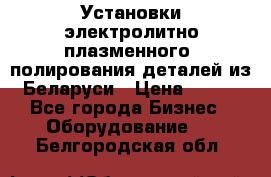 Установки электролитно-плазменного  полирования деталей из Беларуси › Цена ­ 100 - Все города Бизнес » Оборудование   . Белгородская обл.